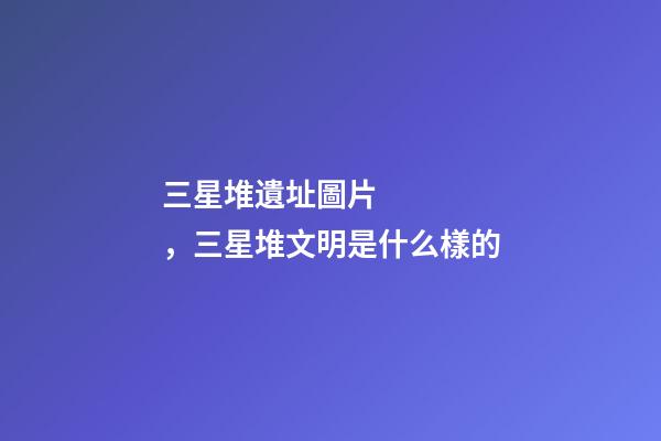 三星堆遺址圖片，三星堆文明是什么樣的-第1張-觀點-玄機派